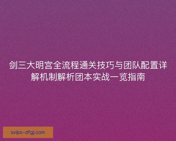 剑三大明宫全流程通关技巧与团队配置详解机制解析团本实战一览指南